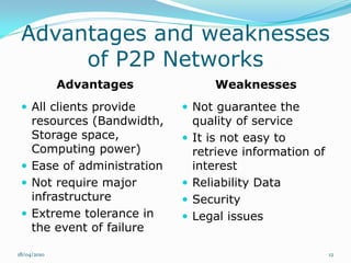 Advantages and weaknesses
      of P2P Networks
             Advantages            Weaknesses
  All clients provide       Not guarantee the
   resources (Bandwidth,        quality of service
   Storage space,              It is not easy to
   Computing power)             retrieve information of
  Ease of administration       interest
  Not require major           Reliability Data
   infrastructure              Security
  Extreme tolerance in        Legal issues
   the event of failure

18/04/2010                                                12
 