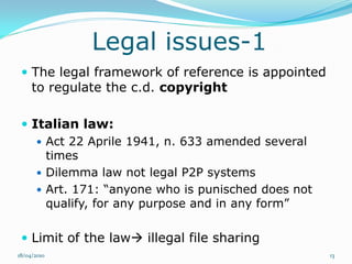 Legal issues-1
  The legal framework of reference is appointed
     to regulate the c.d. copyright

  Italian law:
     Act 22 Aprile 1941, n. 633 amended several
      times
     Dilemma law not legal P2P systems
     Art. 171: “anyone who is punisched does not
      qualify, for any purpose and in any form”

  Limit of the law illegal file sharing
18/04/2010                                          13
 