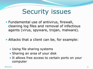 Security issues
  Fundamental use of antivirus, firewall,
     cleaning log files and removal of infectious
     agents (virus, spyware, trojan, malware).

  Attacks that a client can be, for example:

       Using file sharing systems
       Sharing an area of your disk
       It allows free access to certain ports on your
             computer
18/04/2010                                               15
 