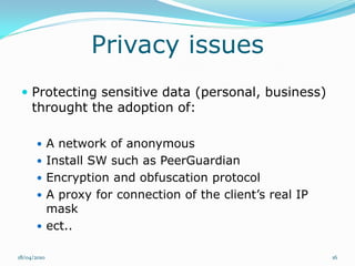 Privacy issues
  Protecting sensitive data (personal, business)
     throught the adoption of:

       A network of anonymous
       Install SW such as PeerGuardian
       Encryption and obfuscation protocol
       A proxy for connection of the client’s real IP
        mask
       ect..

18/04/2010                                               16
 