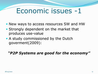 Economic issues -1
  New ways to access resources SW and HW
  Strongly dependent on the market that
   produces use-value
  A study commissioned by the Dutch
   goverment(2009):

    “P2P Systems are good for the economy”



18/04/2010                                   17
 