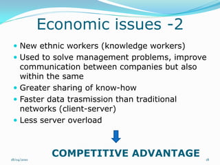 Economic issues -2
  New ethnic workers (knowledge workers)
  Used to solve management problems, improve
   communication between companies but also
   within the same
  Greater sharing of know-how
  Faster data trasmission than traditional
   networks (client-server)
  Less server overload




18/04/2010
              COMPETITIVE ADVANTAGE           18
 