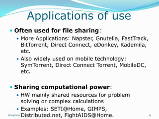 Applications of use
 Often used for file sharing:
   More Applications: Napster, Gnutella, FastTrack,
    BitTorrent, Direct Connect, eDonkey, Kademila,
    etc.
   Also widely used on mobile technology:
    SymTorrent, Direct Connect Torrent, MobileDC,
    etc.

   Sharing computational power:
        HW mainly shared resources for problem
           solving or complex calculations
        Examples: SETI@Home, GIMPS,
18/04/2010 Distributed.net, FightAIDS@Home.            19
 