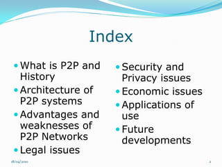 Index
  What is P2P and    Security and
   History             Privacy issues
  Architecture of    Economic issues
   P2P systems        Applications of
  Advantages and      use
   weaknesses of      Future
   P2P Networks        developments
  Legal issues
18/04/2010                               2
 