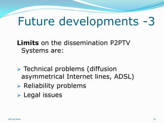 Future developments -3
      Limits on the dissemination P2PTV
       Systems are:

       Technical problems (diffusion
       asymmetrical Internet lines, ADSL)
       Reliability problems
       Legal issues



18/04/2010                                  22
 