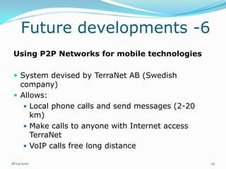 Future developments -6
 Using P2P Networks for mobile technologies

  System devised by TerraNet AB (Swedish
   company)
  Allows:
     Local phone calls and send messages (2-20
      km)
     Make calls to anyone with Internet access
      TerraNet
     VoIP calls free long distance

18/04/2010                                        25
 