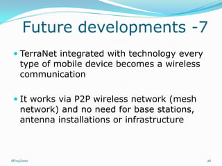 Future developments -7
  TerraNet integrated with technology every
   type of mobile device becomes a wireless
     communication

  It works via P2P wireless network (mesh
     network) and no need for base stations,
     antenna installations or infrastructure



18/04/2010                                     26
 