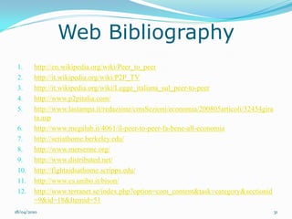 Web Bibliography
 1.     http://en.wikipedia.org/wiki/Peer_to_peer
 2.     http://it.wikipedia.org/wiki/P2P_TV
 3.     http://it.wikipedia.org/wiki/Legge_italiana_sul_peer-to-peer
 4.     http://www.p2pitalia.com/
 5.     http://www.lastampa.it/redazione/cmsSezioni/economia/200805articoli/32454gira
        ta.asp
 6.     http://www.megalab.it/4061/il-peer-to-peer-fa-bene-all-economia
 7.     http://setiathome.berkeley.edu/
 8.     http://www.mersenne.org/
 9.     http://www.distributed.net/
 10.    http://fightaidsathome.scripps.edu/
 11.    http://www.cs.unibo.it/bison/
 12.    http://www.terranet.se/index.php?option=com_content&task=category&sectionid
        =9&id=18&Itemid=51
18/04/2010                                                                              31
 