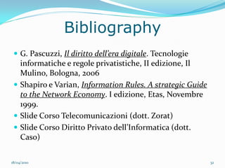 Bibliography
  G. Pascuzzi, Il diritto dell’era digitale. Tecnologie
   informatiche e regole privatistiche, II edizione, Il
   Mulino, Bologna, 2006
  Shapiro e Varian, Information Rules. A strategic Guide
   to the Network Economy. I edizione, Etas, Novembre
   1999.
  Slide Corso Telecomunicazioni (dott. Zorat)
  Slide Corso Diritto Privato dell’Informatica (dott.
   Caso)

18/04/2010                                                  32
 