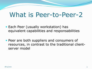 What is Peer-to-Peer-2
  Each Peer (usually workstation) has
     equivalent capabilities and responsabilities

  Peer are both suppliers and consumers of
     resources, in contrast to the traditional client-
     server model




18/04/2010                                               4
 
