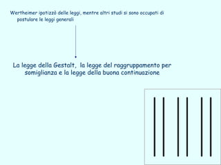 Wertheimer ipotizzò delle leggi, mentre altri studi si sono occupati di
  postulare le leggi generali




 La legge della Gestalt, la legge del raggruppamento per
      somiglianza e la legge della buona continuazione
 