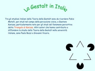 Tra gli studiosi italiani della Teoria della Gestalt sono da ricordare Fabio
   Metelli, per studi nel campo della percezione visiva, e Gaetano
   Kanizsa, particolarmente noto per gli studi del fenomeno percettivo
   detto Triangolo di Kanizsa. Altri autori che hanno contribuito a
   diffondere lo studio della Teoria della Gestalt nelle università
   italiane, sono Paolo Bozzi e Giovanni Vicario.
 