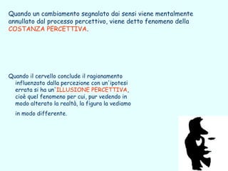 Quando un cambiamento segnalato dai sensi viene mentalmente
annullato dal processo percettivo, viene detto fenomeno della
COSTANZA PERCETTIVA.




Quando il cervello conclude il ragionamento
  influenzato dalla percezione con un'ipotesi
  errata si ha un'ILLUSIONE PERCETTIVA,
  cioè quel fenomeno per cui, pur vedendo in
  modo alterato la realtà, la figura la vediamo
  in modo differente.
 