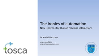 The ironies of automation
New Horizons for Human machine interactions
Dr Maria Chiara Leva
chiara.leva@dit.ie
chiara@toscasolutions.com
 