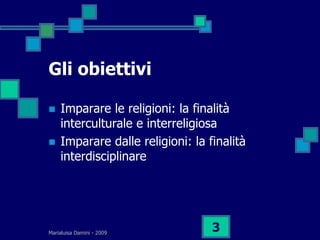 Gli obiettivi

   Imparare le religioni: la finalità
    interculturale e interreligiosa
   Imparare dalle religioni: la finalità
    interdisciplinare




Marialuisa Damini - 2009
                                  3
 