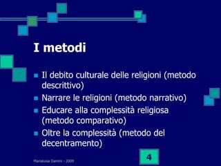 I metodi

   Il debito culturale delle religioni (metodo
    descrittivo)
   Narrare le religioni (metodo narrativo)
   Educare alla complessità religiosa
    (metodo comparativo)
   Oltre la complessità (metodo del
    decentramento)
Marialuisa Damini - 2009
                                 4
 