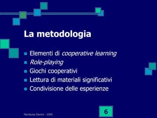La metodologia

   Elementi di cooperative learning
   Role-playing
   Giochi cooperativi
   Lettura di materiali significativi
   Condivisione delle esperienze



Marialuisa Damini - 2009
                                  6
 