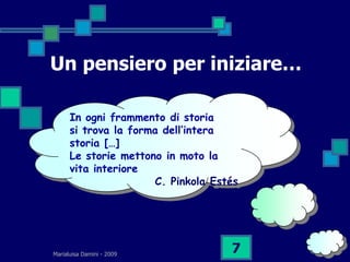 Un pensiero per iniziare…

      In ogni frammento di storia
      si trova la forma dell’intera
      storia […]
      Le storie mettono in moto la
      vita interiore
                      C. Pinkola Estés




Marialuisa Damini - 2009
                                    7
 