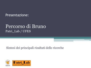 Presentazione: 
Percorso di Bruno 
Patri_Lab / UFES 
Sintesi dei principali risultati delle ricerche 
 