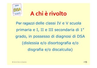 A chi è rivoltoA chi è rivolto
Per ragazzi delle classi IV e V scuola
primaria e I, II e III secondaria di 1°
grado, in possesso di diagnosi di DSAgrado, in possesso di diagnosi di DSA
(dislessia e/o disortografia e/o
disgrafia e/o discalculia)
Aiuto Dsa La Spezia 15
 