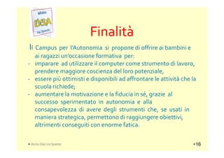 FinalitàFinalità
Il Campus per l’Autonomia si propone di offrire ai bambini e
ai ragazzi un’occasione formativa per:
- imparare ad utilizzare il computer come strumento di lavoro,
prendere maggiore coscienza del loro potenziale,
- essere più ottimisti e disponibili ad affrontare le attività che la- essere più ottimisti e disponibili ad affrontare le attività che la
scuola richiede;
- aumentare la motivazione e la fiducia in sé, grazie al
successo sperimentato in autonomia e alla
consapevolezza di avere degli strumenti che, se usati in
maniera strategica, permettono di raggiungere obiettivi,
altrimenti conseguiti con enorme fatica.
Aiuto Dsa La Spezia 16
 