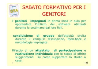 SABATO FORMATIVO PER I
GENITORI
I genitori impegnati in prima linea in aula per
apprendere l’utilizzo dei software utilizzati
durante la settimana dai loro figli.
condivisione di gruppo dell’attività svoltacondivisione di gruppo dell’attività svolta
durante il campus: discussione, feed-back e
metodologie impiegate.
Rilascio di un attestato di partecipazione e
restituzione individuale con lo scopo di offrire
suggerimenti su come supportare lo studio a
casa.
28
 