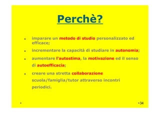 Perchè?
imparare un metodo di studio personalizzato ed
efficace;
incrementare la capacità di studiare in autonomia;
aumentare l'autostima, la motivazione ed il sensoaumentare l'autostima, la motivazione ed il senso
di autoefficacia;
creare una stretta collaborazione
scuola/famiglia/tutor attraverso incontri
periodici.
34
 