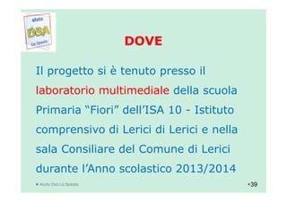 DOVEDOVE
Il progetto si è tenuto presso il
laboratorio multimediale della scuola
Aiuto Dsa La Spezia
Primaria “Fiori” dell’ISA 10 - Istituto
comprensivo di Lerici di Lerici e nella
sala Consiliare del Comune di Lerici
durante l’Anno scolastico 2013/2014
39
 