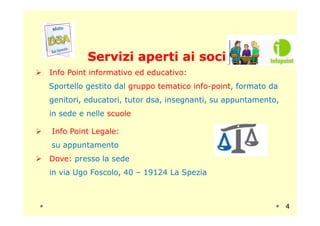Servizi aperti ai sociServizi aperti ai soci
Info Point informativo ed educativo:
Sportello gestito dal gruppo tematico info-point, formato da
genitori, educatori, tutor dsa, insegnanti, su appuntamento,
in sede e nelle scuolein sede e nelle scuole
Info Point Legale:
su appuntamento
Dove: presso la sede
in via Ugo Foscolo, 40 – 19124 La Spezia
4
 