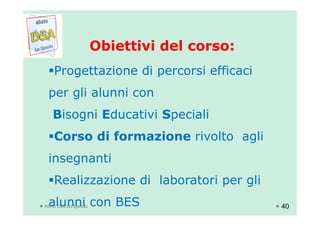 Obiettivi del corso:Obiettivi del corso:
Progettazione di percorsi efficaci
per gli alunni con
Bisogni Educativi Speciali
Aiuto Dsa La Spezia
Bisogni Educativi Speciali
Corso di formazione rivolto agli
insegnanti
Realizzazione di laboratori per gli
alunni con BES 40
 