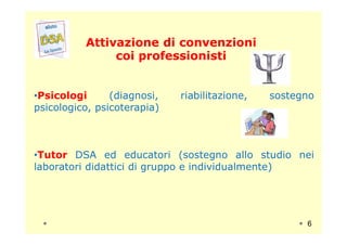 Attivazione di convenzioniAttivazione di convenzioni
coi professionisticoi professionisti
•Psicologi (diagnosi, riabilitazione, sostegno
psicologico, psicoterapia)
•Tutor DSA ed educatori (sostegno allo studio nei
laboratori didattici di gruppo e individualmente)
6
 