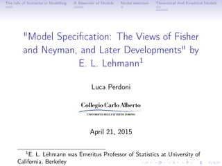 The role of Statistics in Modelling A Reservoir of Models Model selection Theoretical And Empirical Models
"Model Speciﬁcation: The Views of Fisher
and Neyman, and Later Developments" by
E. L. Lehmann1
Luca Perdoni
April 21, 2015
1
E. L. Lehmann was Emeritus Professor of Statistics at University of
California, Berkeley
 