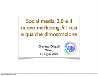 Social media, 2.0 e il
                         nuovo marketing: 91 tesi
                         e qualche dimostrazione

                                Gianluca Diegoli
                                     Milano
                                 16 luglio 2009




giovedì 16 luglio 2009
 