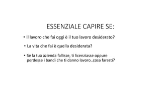 • Il lavoro che fai oggi è il tuo lavoro desiderato?
• La vita che fai è quella desiderata?
• Se la tua azienda fallisse, ti licenziasse oppure
perdesse i bandi che ti danno lavoro..cosa faresti?
ESSENZIALE CAPIRE SE:
 