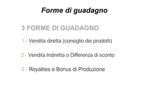 Forme di guadagno
3 FORME DI GUADAGNO
1 - Vendita diretta (consiglio dei prodotti)
2 - Vendita Indiretta o Differenza di sconto
3 - Royalties e Bonus di Produzione
 