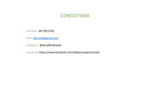 CONTATTAMI
Cellulare: 347.9012292
Mail: dfermo6@gmail.com
Instagram: @dany84.lifestyle
Facebook: https://www.facebook.com/takeyouropportunity/
 