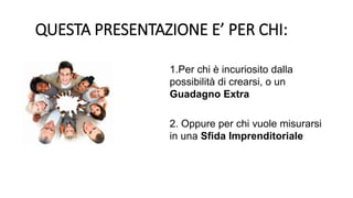 1.Per chi è incuriosito dalla
possibilità di crearsi, o un
Guadagno Extra
2. Oppure per chi vuole misurarsi
in una Sfida Imprenditoriale
QUESTA PRESENTAZIONE E’ PER CHI:
 
