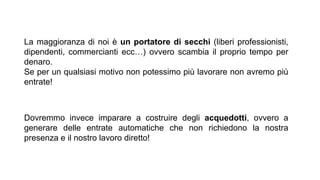 La maggioranza di noi è un portatore di secchi (liberi professionisti,
dipendenti, commercianti ecc…) ovvero scambia il proprio tempo per
denaro.
Se per un qualsiasi motivo non potessimo più lavorare non avremo più
entrate!
Dovremmo invece imparare a costruire degli acquedotti, ovvero a
generare delle entrate automatiche che non richiedono la nostra
presenza e il nostro lavoro diretto!
 