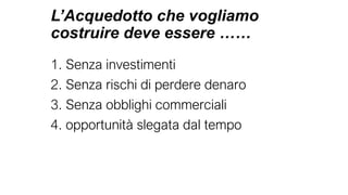 L’Acquedotto che vogliamo
costruire deve essere ……
1. Senza investimenti
2. Senza rischi di perdere denaro
3. Senza obblighi commerciali
4. opportunità slegata dal tempo
 