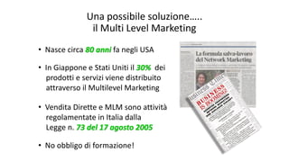 Una possibile soluzione…..
il Multi Level Marketing
• Nasce circa 80 anni fa negli USA
• In Giappone e Stati Uniti il 30% dei
prodotti e servizi viene distribuito
attraverso il Multilevel Marketing
• Vendita Dirette e MLM sono attività
regolamentate in Italia dalla
Legge n. 73 del 17 agosto 2005
• No obbligo di formazione!
 