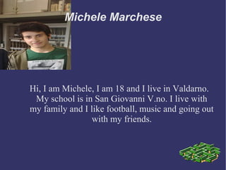 Michele Marchese 
Hi, I am Michele, I am 18 and I live in Valdarno. 
My school is in San Giovanni V.no. I live with 
my family and I like football, music and going out 
with my friends. 
 