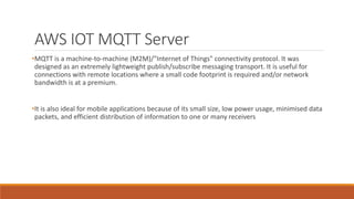 AWS IOT MQTT Server
•MQTT is a machine-to-machine (M2M)/"Internet of Things" connectivity protocol. It was
designed as an extremely lightweight publish/subscribe messaging transport. It is useful for
connections with remote locations where a small code footprint is required and/or network
bandwidth is at a premium.
•It is also ideal for mobile applications because of its small size, low power usage, minimised data
packets, and efficient distribution of information to one or many receivers
 