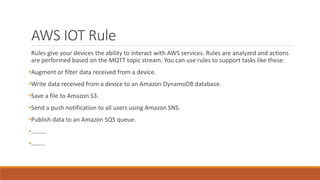 AWS IOT Rule
Rules give your devices the ability to interact with AWS services. Rules are analyzed and actions
are performed based on the MQTT topic stream. You can use rules to support tasks like these:
•Augment or filter data received from a device.
•Write data received from a device to an Amazon DynamoDB database.
•Save a file to Amazon S3.
•Send a push notification to all users using Amazon SNS.
•Publish data to an Amazon SQS queue.
•……….
•………
 