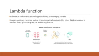 Lambda function
•It allow run code without running provisioning or managing servers
•You can configure the code so that it is automatically activated by other AWS services or is
recalled directly from any web or mobile application.
 