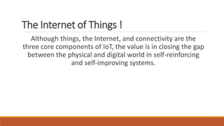 The Internet of Things !
Although things, the Internet, and connectivity are the
three core components of IoT, the value is in closing the gap
between the physical and digital world in self-reinforcing
and self-improving systems.
 