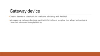 Gateway device
•Enables devices to communicate safely and efficiently with AWS IoT
•Messages are exchanged using a publication/enrollment template that allows both univocal
communications and multiple devices
 
