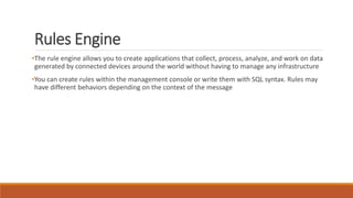 Rules Engine
•The rule engine allows you to create applications that collect, process, analyze, and work on data
generated by connected devices around the world without having to manage any infrastructure
•You can create rules within the management console or write them with SQL syntax. Rules may
have different behaviors depending on the context of the message
 