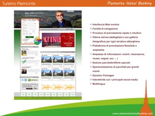  Interfaccia Web evoluta
 Facilità di navigazione
 Processo di prenotazione rapido e intuitivo
 Ottima vetrina (dettagliata e con galleria
fotografica) per ogni struttura alberghiera
 Piattaforma di prenotazione flessibile e
ampliabile
 Ampiezza di informazioni: eventi, ristorazione,
musei, negozi, ecc ... )
 Sezione pacchetti/offerte speciali
 Sponsorizzazione di pacchetti per grandi
eventi
 Dynamic Packages
 Interattività con i principali social media
 Multilingua
 