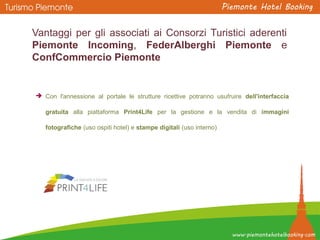 Vantaggi per gli associati ai Consorzi Turistici aderenti
Piemonte Incoming, FederAlberghi Piemonte e
ConfCommercio Piemonte
 Con l'annessione al portale le strutture ricettive potranno usufruire dell'interfaccia
gratuita alla piattaforma Print4Life per la gestione e la vendita di immagini
fotografiche (uso ospiti hotel) e stampe digitali (uso interno)
 