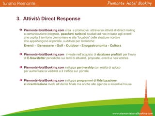 3. Attività Direct Response
 PiemonteHotelBooking.com crea e promuove attraverso attività di direct mailing
e comunicazione integrata, pacchetti turistici studiati ad hoc in base agli eventi
che ospita il territorio piemontese e alla “location” delle strutture ricettive
che appartengono al portale, suddivisi per tematiche:
Eventi - Benessere - Golf - Outdoor - Enogastronomia - Cultura
 PiemonteHotelBooking.com investe nell’acquisto di database profilati per l’invio
di E-Newsletter periodiche sui temi di attualità, proposte, eventi e new entries
 PiemonteHotelBooking.com sviluppa partnership con realtà di spicco
per aumentare la visibilità e il traffico sul portale
 PiemonteHotelBooking.com sviluppa programmi di fidelizzazione
e incentivazione rivolti all’utente finale ma anche alle agenzie e incentive house
 